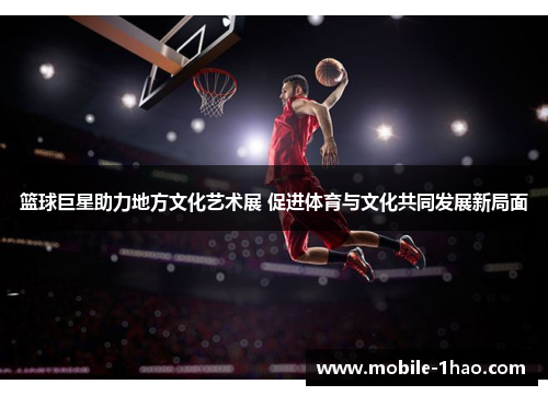 篮球巨星助力地方文化艺术展 促进体育与文化共同发展新局面 篮球巨星助力地方文化艺术展 促进体育与文化共同发展新局面