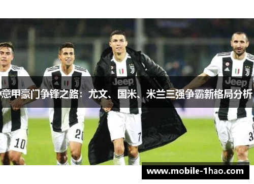 意甲豪门争锋之路:尤文、国米、米兰三强争霸新格局分析 意甲豪门争锋之路:尤文、国米、米兰三强争霸新格局分析