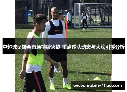 中超球员转会市场持续火热 重点球队动态与大牌引援分析