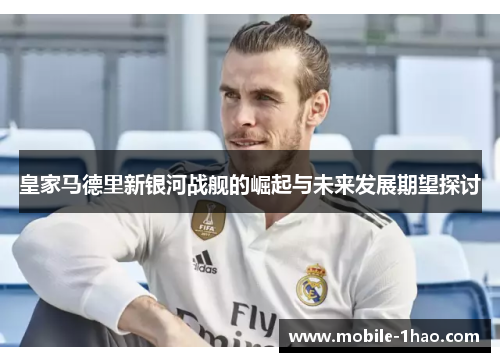 皇家马德里新银河战舰的崛起与未来发展期望探讨 皇家马德里新银河战舰的崛起与未来发展期望探讨