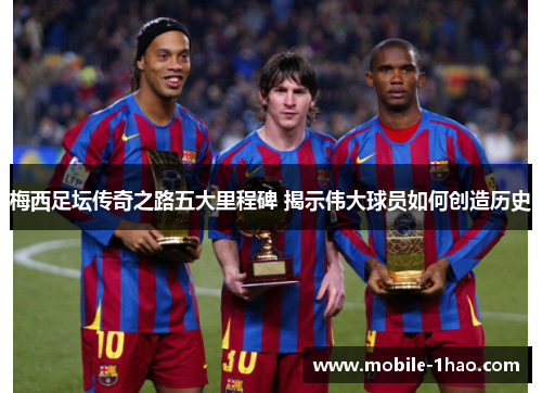 梅西足坛传奇之路五大里程碑 揭示伟大球员如何创造历史 梅西足坛传奇之路五大里程碑 揭示伟大球员如何创造历史