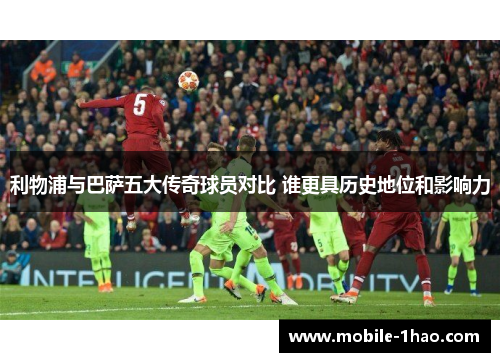 利物浦与巴萨五大传奇球员对比 谁更具历史地位和影响力