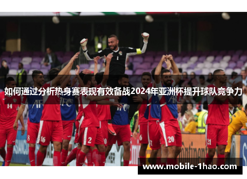 如何通过分析热身赛表现有效备战2024年亚洲杯提升球队竞争力 如何通过分析热身赛表现有效备战2024年亚洲杯提升球队竞争力