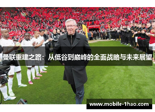 曼联重建之路:从低谷到巅峰的全面战略与未来展望 曼联重建之路:从低谷到巅峰的全面战略与未来展望