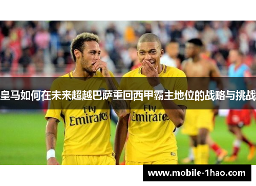 皇马如何在未来超越巴萨重回西甲霸主地位的战略与挑战 皇马如何在未来超越巴萨重回西甲霸主地位的战略与挑战