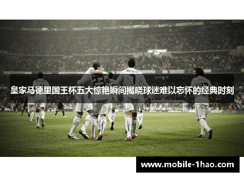 皇家马德里国王杯五大惊艳瞬间揭晓球迷难以忘怀的经典时刻
