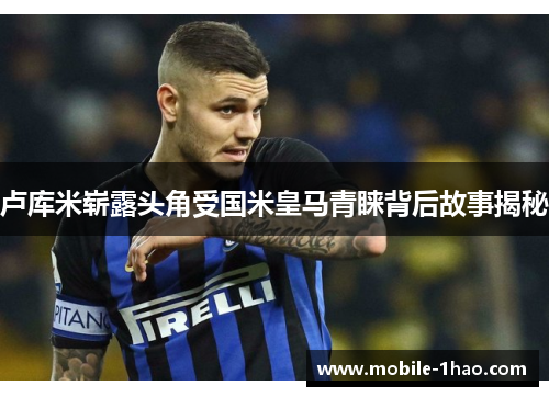 卢库米崭露头角受国米皇马青睐背后故事揭秘 卢库米崭露头角受国米皇马青睐背后故事揭秘
