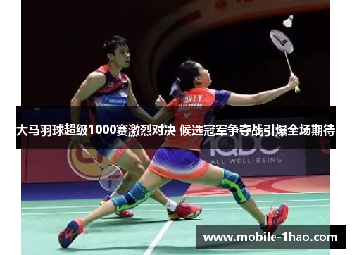 大马羽球超级1000赛激烈对决 候选冠军争夺战引爆全场期待