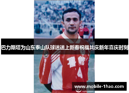 巴力斯塔为山东泰山队球迷送上新春祝福共庆新年喜庆时刻 巴力斯塔为山东泰山队球迷送上新春祝福共庆新年喜庆时刻