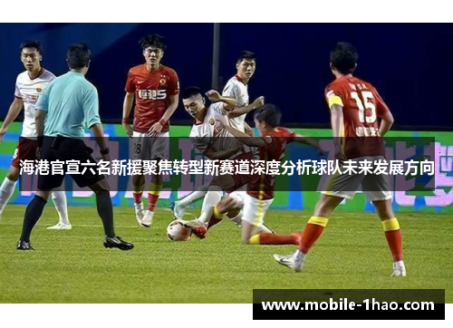 海港官宣六名新援聚焦转型新赛道深度分析球队未来发展方向