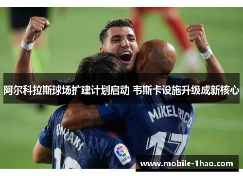 阿尔科拉斯球场扩建计划启动 韦斯卡设施升级成新核心 阿尔科拉斯球场扩建计划启动 韦斯卡设施升级成新核心