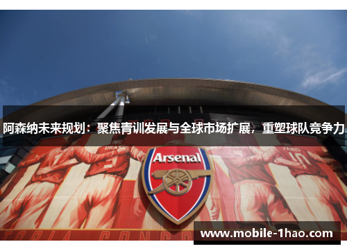 阿森纳未来规划：聚焦青训发展与全球市场扩展，重塑球队竞争力