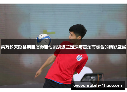 莱万多夫斯基亲自演奏吉他策划波兰足球与音乐节融合的精彩盛宴 莱万多夫斯基亲自演奏吉他策划波兰足球与音乐节融合的精彩盛宴