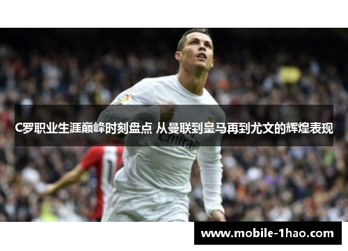 C罗职业生涯巅峰时刻盘点 从曼联到皇马再到尤文的辉煌表现 C罗职业生涯巅峰时刻盘点 从曼联到皇马再到尤文的辉煌表现