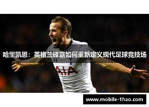 哈里凯恩:英格兰锋霸如何重新定义现代足球竞技场 哈里凯恩:英格兰锋霸如何重新定义现代足球竞技场