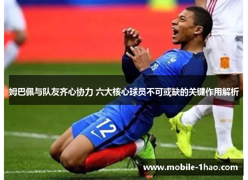 姆巴佩与队友齐心协力 六大核心球员不可或缺的关键作用解析