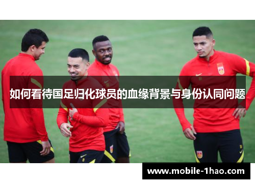如何看待国足归化球员的血缘背景与身份认同问题 如何看待国足归化球员的血缘背景与身份认同问题