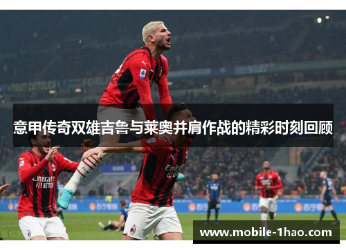 意甲传奇双雄吉鲁与莱奥并肩作战的精彩时刻回顾 意甲传奇双雄吉鲁与莱奥并肩作战的精彩时刻回顾