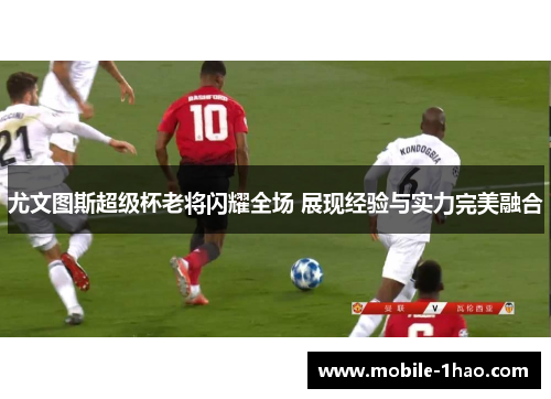 尤文图斯超级杯老将闪耀全场 展现经验与实力完美融合 尤文图斯超级杯老将闪耀全场 展现经验与实力完美融合